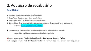 3. Aquisição de vocabulário
Paul Nation
Listas de palavras ordenadas por frequência
Carga/peso do volume de itens vocabulares
Incentivo à leitura extensiva de textos acessíveis
Necessidade de ensinar estratégias de aprendizagem de vocabulário => autonomia
Ex. ANKI: https://ankiweb.net/decks/
● Contribuições fundamentais no desenho de cursos e métodos de ensino:
= aquisição rápida de vocabulário de alta frequência
+ Batia Laufer, James Coady, Norbert Schmitt, Paul Meara, Rebecca Oxford
+ Abordagem natural de S. Krashen: 1.º: ênfase nas estruturas e itens lexicais mais frequentes
 