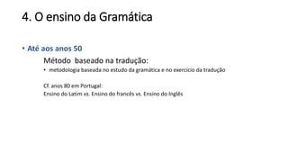 4. O ensino da Gramática
• Até aos anos 50
Método baseado na tradução:
• metodologia baseada no estudo da gramática e no exercício da tradução
Cf. anos 80 em Portugal:
Ensino do Latim vs. Ensino do francês vs. Ensino do Inglês
 