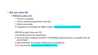 • Até aos anos 80
• Método áudio-oral:
• Priorizar a oralidade
• Treino e repetição exaustiva de input oral
• Prática mecanizada
Cf. Linguafone em Breakfast at Tiffany’s (1961): https://youtu.be/JU9jSn4WvlA
CRÍTICAS (a apartir dos anos 70):
Resultados aquém das expectativas
Os alunos não conseguiam transferir as habilidades adquiridas para as situações reais de
comunicação
aulas facilmente se tornavam enfadonhas e insatisfatórias
Cf. Love Actually: https://youtu.be/3b45w7I-soU
 