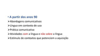 • A partir dos anos 90
Abordagens comunicativas
Língua em contexto de uso
Prática comunicativa
Atividades com a língua e não sobre a língua
Estímulo de contextos que potenciem a aquisição
 