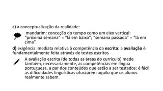 c) ≠ conceptualização da realidade:
mandarim: conceção do tempo como um eixo vertical:
“próxima semana” = “lá em baixo”; “semana passada” = “lá em
cima”.
d) exigência imediata relativa à competência da escrita: a avaliação é
fundamentalmente feita através de testes escritos
A avaliação escrita (de todas as áreas do currículo) mede
também, necessariamente, as competências em língua
portuguesa, a par dos conteúdos que estão a ser testados: é fácil
as dificuldades linguísticas ofuscarem aquilo que os alunos
realmente sabem.
 