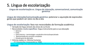 5. Língua de escolarização
Língua de escolarização vs. Língua de interação, conversacional, comunicação
genérica
Língua de interação/comunicação genérica: potenciar a aquisição de expressões
gerais que podem ser úteis no dia-a-dia
Língua de escolarização: foco nas necessidades de formação académica
• Variação da língua através das áreas do currículo
• Necessidades muito específicas: língua instrumento para a sua educação
• Géneros
• Estilo
• Léxico técnico – terminologia= vocabulário técnico/especializado
• Representação de conceitos complexos
• Elevado grau de abstração
• Ciências exatas vs. Ciências humanas
Cf. Orientações programáticas 2008:
https://www.dge.mec.pt/sites/default/files/ficheiros/eb_orient_programat_plnm_versaofinala
bril08.pdf
 