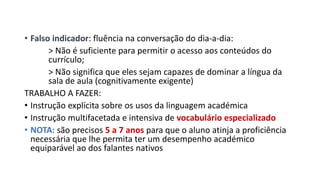 • Falso indicador: fluência na conversação do dia-a-dia:
> Não é suficiente para permitir o acesso aos conteúdos do
currículo;
> Não significa que eles sejam capazes de dominar a língua da
sala de aula (cognitivamente exigente)
TRABALHO A FAZER:
• Instrução explícita sobre os usos da linguagem académica
• Instrução multifacetada e intensiva de vocabulário especializado
• NOTA: são precisos 5 a 7 anos para que o aluno atinja a proficiência
necessária que lhe permita ter um desempenho académico
equiparável ao dos falantes nativos
 
