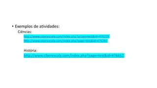 • Exemplos de atividades:
Ciências:
http://www.ciberescola.com/index.php?action=test&id=476225
http://www.ciberescola.com/index.php?page=test&id=476265
História:
http://www.ciberescola.com/index.php?page=test&id=476652
 