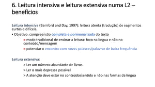 6. Leitura intensiva e leitura extensiva numa L2 –
benefícios
Leitura intensiva (Bamford and Day, 1997): leitura atenta (tradução) de segmentos
curtos e difíceis.
▪ Objetivo: compreensão completa e pormenorizada do texto
= modo tradicional de ensinar a leitura: foco na língua e não no
conteúdo/mensagem
= potenciar o encontro com novas palavras/palavras de baixa frequência
Leitura extensiva:
> Ler um número abundante de livros
> Ler o mais depressa possível
> A atenção deve estar no conteúdo/sentido e não nas formas da língua
 