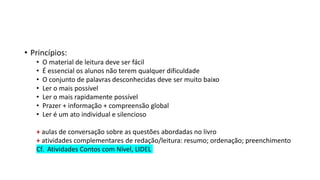 • Princípios:
• O material de leitura deve ser fácil
• É essencial os alunos não terem qualquer dificuldade
• O conjunto de palavras desconhecidas deve ser muito baixo
• Ler o mais possível
• Ler o mais rapidamente possível
• Prazer + informação + compreensão global
• Ler é um ato individual e silencioso
+ aulas de conversação sobre as questões abordadas no livro
+ atividades complementares de redação/leitura: resumo; ordenação; preenchimento
Cf. Atividades Contos com Nível, LIDEL
 