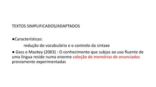 TEXTOS SIMPLIFICADOS/ADAPTADOS
●Características:
redução do vocabulário e o controlo da sintaxe
● Gass e Mackey (2003) : O conhecimento que subjaz ao uso fluente de
uma língua reside numa enorme coleção de memórias de enunciados
previamente experimentadas
 