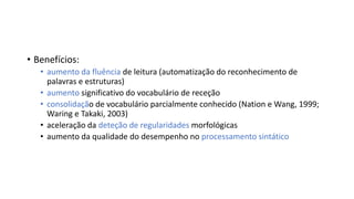 • Benefícios:
• aumento da fluência de leitura (automatização do reconhecimento de
palavras e estruturas)
• aumento significativo do vocabulário de receção
• consolidação de vocabulário parcialmente conhecido (Nation e Wang, 1999;
Waring e Takaki, 2003)
• aceleração da deteção de regularidades morfológicas
• aumento da qualidade do desempenho no processamento sintático
 