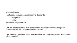 Krashen (1993):
> reflexos positivos no desempenho da escrita
ortografia
estilo
> domínio da gramática
Leitura: a competência mais duradoura e a que se desenvolve logo nos
primeiros estádios de aprendizagem de uma L2
Leitura em L2: pode ter lugar e desenvolver-se mediante prática abundante
e incremental
 