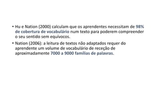 • Hu e Nation (2000) calculam que os aprendentes necessitam de 98%
de cobertura de vocabulário num texto para poderem compreender
o seu sentido sem equívocos.
• Nation (2006): a leitura de textos não adaptados requer do
aprendente um volume de vocabulário de receção de
aproximadamente 7000 a 9000 famílias de palavras.
 