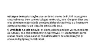 e) Língua de escolarização: apesar de os alunos de PLNM interagirem
razoavelmente bem com os colegas no recreio, isso não quer dizer que
eles dominem o português de especialidade/académico e a linguagem
abstrata necessária ao trabalho em sala de aula.
f) Oralidade na sala de aula: os alunos não falam (por vezes, mediante
as culturas, são completamente inexpressivos) => são tomados como
alunos equiparados a alunos com dificuldades de aprendizagem (=
apoio pedagógico generalizado).
 