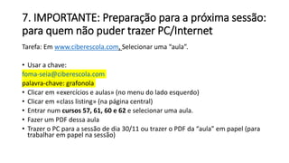 7. IMPORTANTE: Preparação para a próxima sessão:
para quem não puder trazer PC/Internet
Tarefa: Em www.ciberescola.com, Selecionar uma “aula”.
• Usar a chave:
foma-seia@ciberescola.com
palavra-chave: grafonola
• Clicar em «exercícios e aulas» (no menu do lado esquerdo)
• Clicar em «class listing» (na página central)
• Entrar num cursos 57, 61, 60 e 62 e selecionar uma aula.
• Fazer um PDF dessa aula
• Trazer o PC para a sessão de dia 30/11 ou trazer o PDF da “aula” em papel (para
trabalhar em papel na sessão)
 