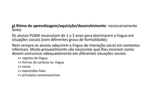g) Ritmo de aprendizagem/aquisição/desenvlvimento: necessariamente
lento:
Os alunos PLNM necessitam de 1 a 3 anos para dominarem a língua em
situações sociais (com diferentes graus de formalidade):
Nem sempre os alunos adquirem a língua de interação social em contextos
informais. Muito provavelmente vão necessitar que lhes ensinem como
devem comunicar adequadamente em diferentes situações sociais:
>> registos de língua
>> formas de cortesia na língua
>> ironia
>> expressões fixas
>> princípios conversacionais
 