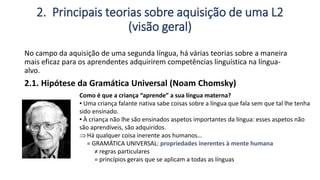 2. Principais teorias sobre aquisição de uma L2
(visão geral)
No campo da aquisição de uma segunda língua, há várias teorias sobre a maneira
mais eficaz para os aprendentes adquirirem competências linguística na língua-
alvo.
2.1. Hipótese da Gramática Universal (Noam Chomsky)
Como é que a criança “aprende” a sua língua materna?
▪ Uma criança falante nativa sabe coisas sobre a língua que fala sem que tal lhe tenha
sido ensinado.
▪ À criança não lhe são ensinados aspetos importantes da língua: esses aspetos não
são aprendíveis, são adquiridos.
Há qualquer coisa inerente aos humanos…
= GRAMÁTICA UNIVERSAL: propriedades inerentes à mente humana
≠ regras particulares
= princípios gerais que se aplicam a todas as línguas
 
