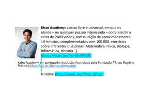 Kahn Academy em português (tradução financiada pela Fundação PT, voz Rogério
Matins): https://pt-pt.khanacademy.org/
Khan Academy: acesso livre e universal, em que os
alunos – ou qualquer pessoa interessada – pode assistir a
cerca de 2400 vídeos, com duração de aproximadamente
14 minutos, complementados com 100 000, exercícios
sobre diferentes disciplinas (Matemática, Física, Biologia,
Informática, História…).
https://youtu.be/9kh60v5PxMk
História: https://youtu.be/fYXqj_UPsXg
 