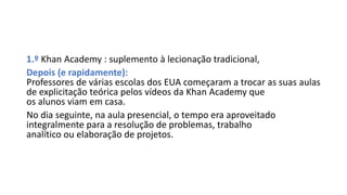 1.º Khan Academy : suplemento à lecionação tradicional,
Depois (e rapidamente):
Professores de várias escolas dos EUA começaram a trocar as suas aulas
de explicitação teórica pelos vídeos da Khan Academy que
os alunos viam em casa.
No dia seguinte, na aula presencial, o tempo era aproveitado
integralmente para a resolução de problemas, trabalho
analítico ou elaboração de projetos.
 
