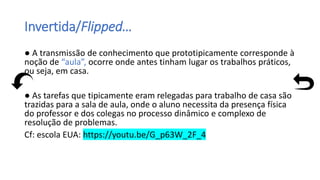 Invertida/Flipped…
● A transmissão de conhecimento que prototipicamente corresponde à
noção de “aula”, ocorre onde antes tinham lugar os trabalhos práticos,
ou seja, em casa.
● As tarefas que tipicamente eram relegadas para trabalho de casa são
trazidas para a sala de aula, onde o aluno necessita da presença física
do professor e dos colegas no processo dinâmico e complexo de
resolução de problemas.
Cf: escola EUA: https://youtu.be/G_p63W_2F_4
 