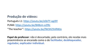 Produção de vídeos:
Português L1: https://youtu.be/a5bTY-ogJ9Y
PLNM: https://youtu.be/B4Bzm-o29lc
“The teacher”: https://youtu.be/fW3H2YnRWJo
Papel do professor: não é descartado; pelo contrário, ele recebe mais
proeminência se encarado como o de facilitador, desbloqueador,
regulador, explicador individual.
 