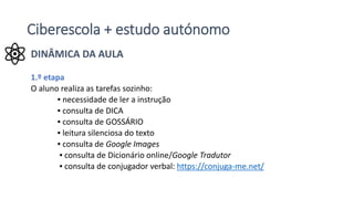 Ciberescola + estudo autónomo
DINÂMICA DA AULA
1.º etapa
O aluno realiza as tarefas sozinho:
▪ necessidade de ler a instrução
▪ consulta de DICA
▪ consulta de GOSSÁRIO
▪ leitura silenciosa do texto
▪ consulta de Google Images
▪ consulta de Dicionário online/Google Tradutor
▪ consulta de conjugador verbal: https://conjuga-me.net/
 
