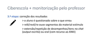 Ciberescola + monitorização pelo professor
3.ª etapa: correção dos resultados
> o aluno é questionado sobre o que errou
> relê/revê/re-ouve segmentos do material-estímulo
> extensão/repetição de desempenhos/itens no chat
(output escrito) ou oral (com recurso ao ANKI)
 