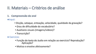 II. Materiais – Critérios de análise
1. Compreensão do oral
●Input:
▪ Dicção, sotaque, entoação, velocidade, qualidade da gravação?
▪ Grau de dificuldade do vocabulário?
▪ Auxiliares visuais (imagens/vídeos)?
▪ Transcrição?
● Exercício:
▪ Função do texto do áudio em relação ao exercício? Reprodução?
Aplicação?
▪ Motiva e envolve afetivamente?
 