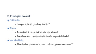 2. Produção do oral
● Estímulo:
▪ Imagem, texto, vídeo, áudio?
● Tema:
▪ Acessível à mundividência do aluno?
▪ Prevê-se uso de vocabulário de especialidade?
● Vocabulário:
▪ São dadas palavras a que o aluno possa recorrer?
 