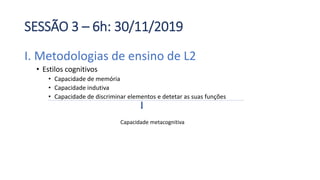 SESSÃO 3 – 6h: 30/11/2019
I. Metodologias de ensino de L2
• Estilos cognitivos
• Capacidade de memória
• Capacidade indutiva
• Capacidade de discriminar elementos e detetar as suas funções
Capacidade metacognitiva
 