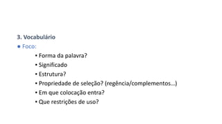 3. Vocabulário
● Foco:
▪ Forma da palavra?
▪ Significado
▪ Estrutura?
▪ Propriedade de seleção? (regência/complementos…)
▪ Em que colocação entra?
▪ Que restrições de uso?
 