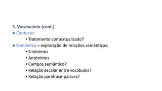 3. Vocabulário (cont.)
● Contexto:
▪ Tratamento contextualizado?
● Semântica = exploração de relações semânticas:
▪ Sinónimos
▪ Antónimos
▪ Campos semântico?
▪ Relação escalar entre vocábulos?
▪ Relação paráfrase-palavra?
 