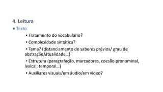 4. Leitura
● Texto
▪ Tratamento do vocabulário?
▪ Complexidade sintática?
▪ Tema? (distanciamento de saberes prévios/ grau de
abstração/atualidade…)
▪ Estrutura (paragrafação, marcadores, coesão pronominal,
lexical, temporal…)
▪ Auxiliares visuais/em áudio/em vídeo?
 