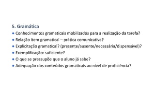 5. Gramática
● Conhecimentos gramaticais mobilizados para a realização da tarefa?
● Relação item gramatical – prática comunicativa?
● Explicitação gramatical? (presente/ausente/necessária/dispensável)?
● Exemplificação: suficiente?
● O que se pressupõe que o aluno já sabe?
● Adequação dos conteúdos gramaticais ao nível de proficiência?
 
