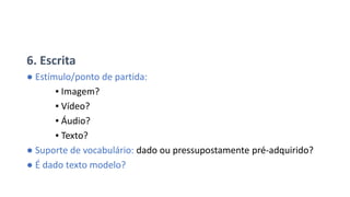 6. Escrita
● Estímulo/ponto de partida:
▪ Imagem?
▪ Vídeo?
▪ Áudio?
▪ Texto?
● Suporte de vocabulário: dado ou pressupostamente pré-adquirido?
● É dado texto modelo?
 