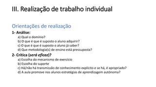 III. Realização de trabalho individual
Orientações de realização
1- Análise:
a) Qual o domínio?
b) O que é que é suposto o aluno adquirir?
c) O que é que é suposto o aluno já saber?
d) Que metodologia(s) de ensino está pressuposta?
2- Crítica (será eficaz)?
a) Escolha do mecanismo de exercício
b) Escolha do suporte
c) Há/não há transmissão de conhecimento explícito e se há, é apropriado?
d) A aula promove nos alunos estratégias de aprendizagem autónoma?
 