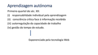 Aprendizagem autónoma
Primeiro quartel do séc. XX:
(i) responsabilidade individual pela aprendizagem
(ii) consciência crítica face à informação recebida
(iii) autorregulação da capacidade de trabalho
(iv) gestão do tempo de estudo.
Exponenciado pela tecnologia Web
 