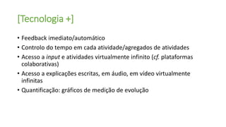 [Tecnologia +]
• Feedback imediato/automático
• Controlo do tempo em cada atividade/agregados de atividades
• Acesso a input e atividades virtualmente infinito (cf. plataformas
colaborativas)
• Acesso a explicações escritas, em áudio, em vídeo virtualmente
infinitas
• Quantificação: gráficos de medição de evolução
 