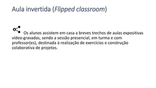 Aula invertida (Flipped classroom)
Os alunos assistem em casa a breves trechos de aulas expositivas
vídeo-gravadas, sendo a sessão presencial, em turma e com
professor(es), destinada à realização de exercícios e construção
colaborativa de projetos.
 