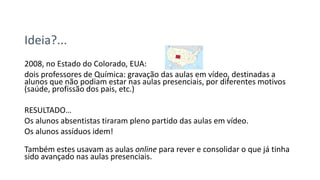 Ideia?...
2008, no Estado do Colorado, EUA:
dois professores de Química: gravação das aulas em vídeo, destinadas a
alunos que não podiam estar nas aulas presenciais, por diferentes motivos
(saúde, profissão dos pais, etc.)
RESULTADO…
Os alunos absentistas tiraram pleno partido das aulas em vídeo.
Os alunos assíduos idem!
Também estes usavam as aulas online para rever e consolidar o que já tinha
sido avançado nas aulas presenciais.
 