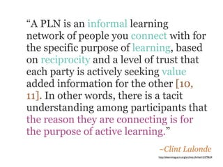 “A PLN is an informal learning
network of people you connect with for
the specific purpose of learning, based
on reciprocity and a level of trust that
each party is actively seeking value
added information for the other [10,
11]. In other words, there is a tacit
understanding among participants that
the reason they are connecting is for
the purpose of active learning.”
                             ~Clint Lalonde
                             http://elearnmag.acm.org/archive.cfm?aid=2379624
 