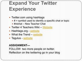 Expand Your Twitter
Experience
 Twitter.com using hashtags
   # = symbol used to identify a specific chat or topic
   #ntchat – New Teacher Chat
 Twitter 4 Teachers Wiki – Website
 Hashtags.org - website
 What the Trend – website
 Tagulus - website


ASSIGNMENT---
FOLLOW two more people on twitter.
Reflection on the twittering go in your blog
 