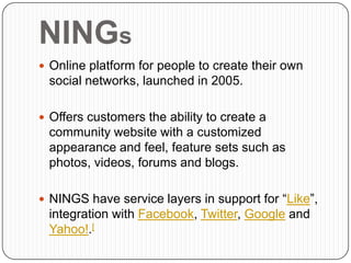 NINGs
 Online platform for people to create their own
 social networks, launched in 2005.

 Offers customers the ability to create a
 community website with a customized
 appearance and feel, feature sets such as
 photos, videos, forums and blogs.

 NINGS have service layers in support for “Like”,
 integration with Facebook, Twitter, Google and
 Yahoo!.[
 