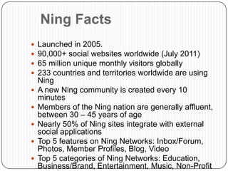 Ning Facts
   Launched in 2005.
   90,000+ social websites worldwide (July 2011)
   65 million unique monthly visitors globally
   233 countries and territories worldwide are using
    Ning
   A new Ning community is created every 10
    minutes
   Members of the Ning nation are generally affluent,
    between 30 – 45 years of age
   Nearly 50% of Ning sites integrate with external
    social applications
   Top 5 features on Ning Networks: Inbox/Forum,
    Photos, Member Profiles, Blog, Video
   Top 5 categories of Ning Networks: Education,
    Business/Brand, Entertainment, Music, Non-Profit
 