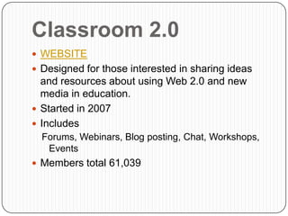 Classroom 2.0
 WEBSITE
 Designed for those interested in sharing ideas
  and resources about using Web 2.0 and new
  media in education.
 Started in 2007
 Includes
  Forums, Webinars, Blog posting, Chat, Workshops,
   Events
 Members total 61,039
 
