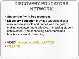 DISCOVERY EDUCATORS
             NETWORK
 Subscriber / with free resources
 Discovery Education provides engaging digital
 resources to schools and homes with the goal of
 making educators more effective, increasing student
 achievement, and connecting classrooms and
 families to a world of learning.

 VIDEO http://youtu.be/6EzUplUXTAE
 WEBSITE
 