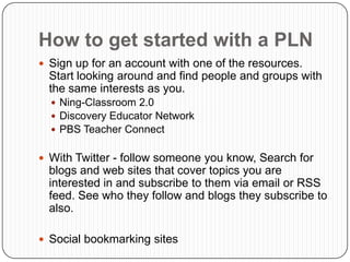 How to get started with a PLN
 Sign up for an account with one of the resources.
  Start looking around and find people and groups with
  the same interests as you.
   Ning-Classroom 2.0
   Discovery Educator Network
   PBS Teacher Connect


 With Twitter - follow someone you know, Search for
  blogs and web sites that cover topics you are
  interested in and subscribe to them via email or RSS
  feed. See who they follow and blogs they subscribe to
  also.

 Social bookmarking sites
 