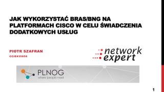 JAK WYKORZYSTAĆ BRAS/BNG NA
PLATFORMACH CISCO W CELU ŚWIADCZENIA
DODATKOWYCH USŁUG
PIOTR SZAFRAN
CCIE#35856
1
 