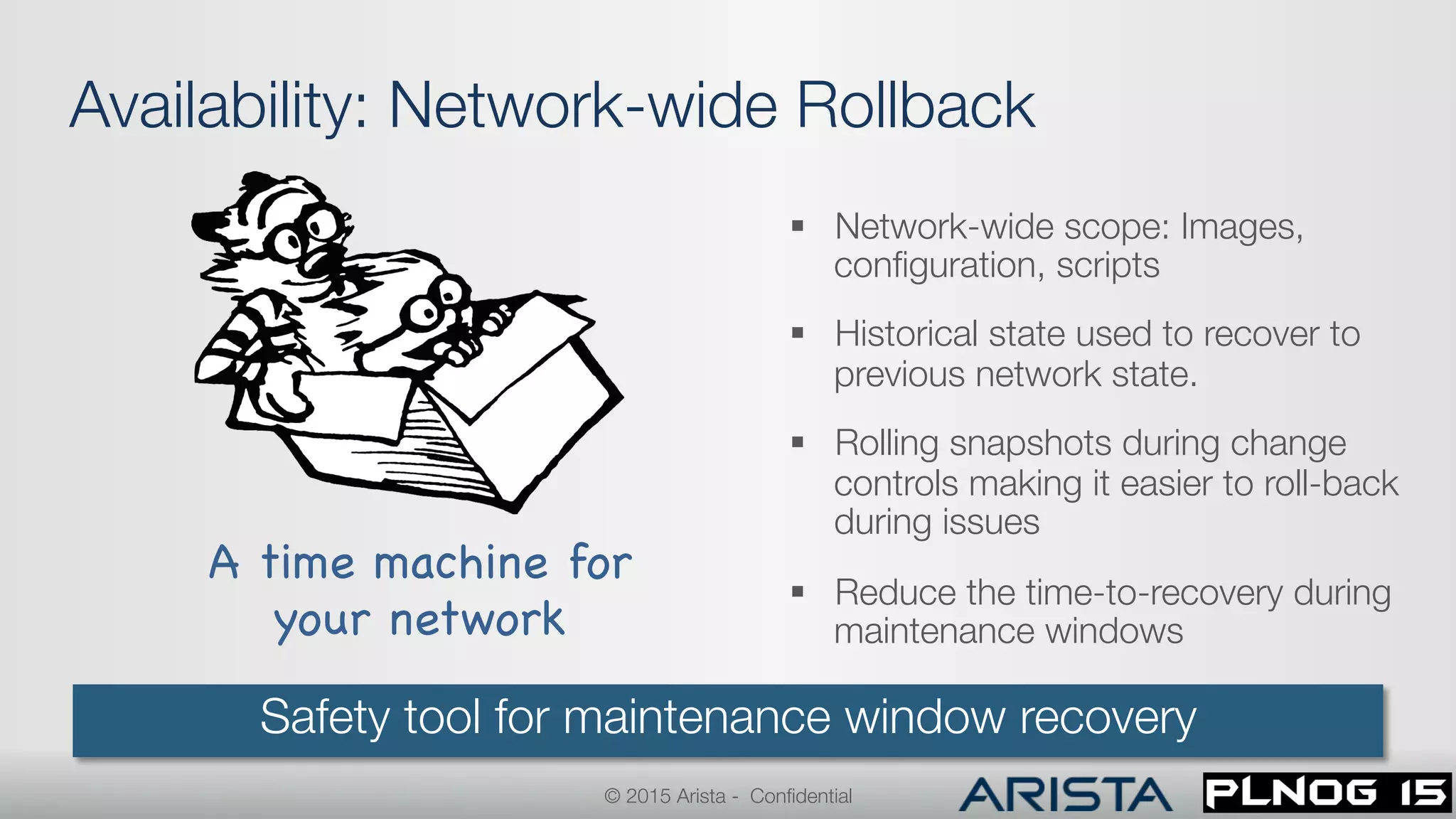 Availability: Network-wide Rollback
§  Network-wide scope: Images,
conﬁguration, scripts
§  Historical state used to recover to
previous network state.
§  Rolling snapshots during change
controls making it easier to roll-back
during issues
§  Reduce the time-to-recovery during
maintenance windows
Safety tool for maintenance window recovery
A time machine for 
your network

© 2015 Arista - Conﬁdential
 