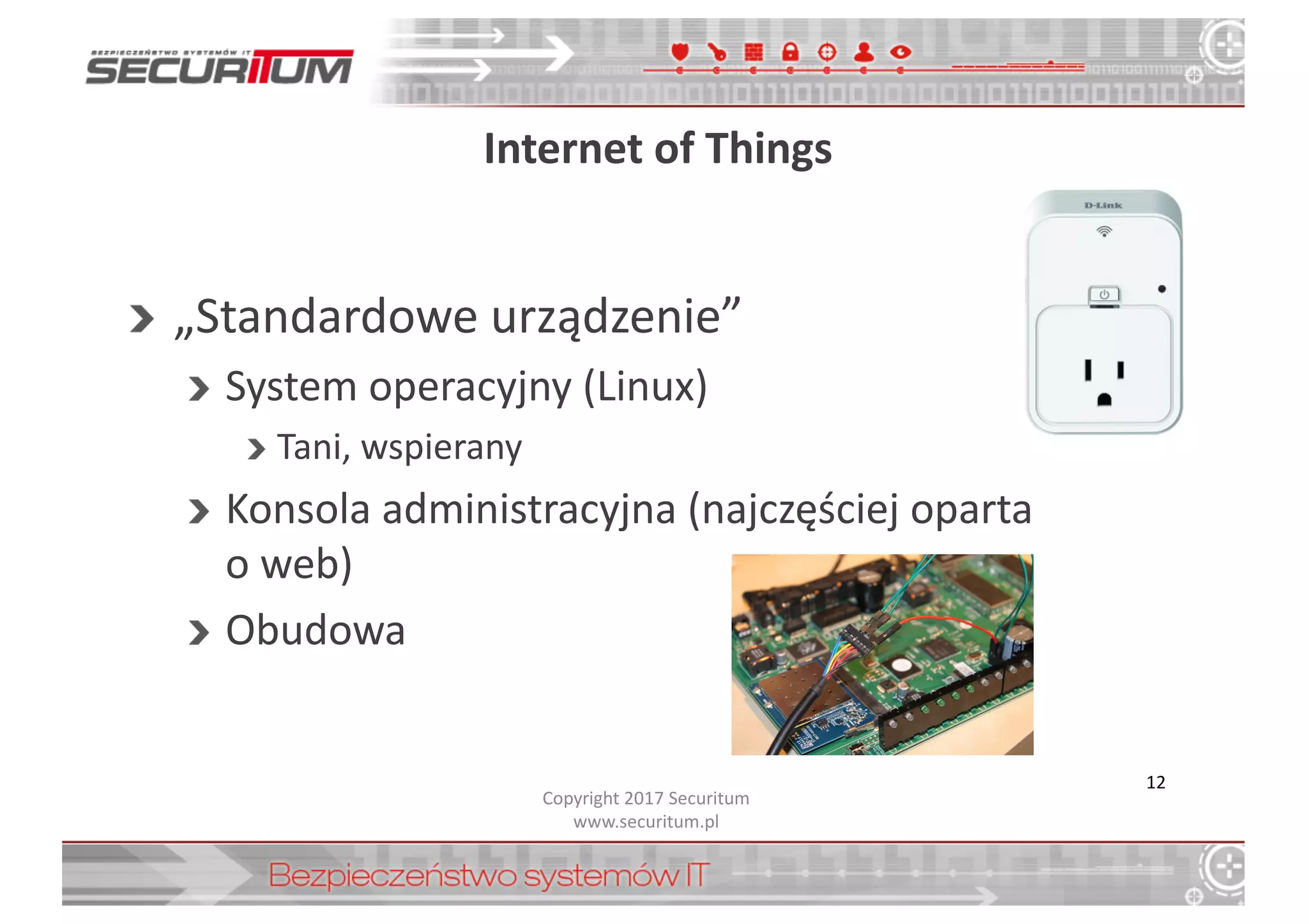 Internet	
  of	
  Things
„Standardowe	
  urządzenie”
System	
  operacyjny	
  (Linux)
Tani,	
  wspierany
Konsola	
  administracyjna	
  (najczęściej	
  oparta
o	
  web)
Obudowa
Copyright	
  2017	
  Securitum
www.securitum.pl
12
 