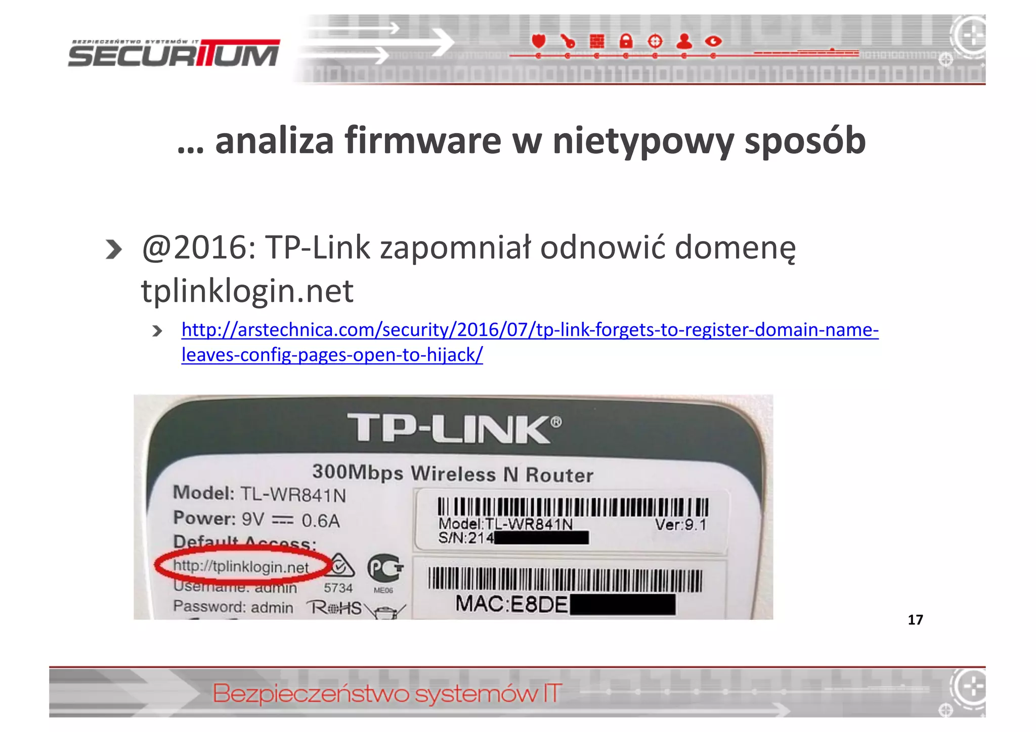 …	
  analiza	
  firmware w	
  nietypowy	
  sposób
@2016:	
  TP-­‐Link	
  zapomniał	
  odnowić	
  domenę	
  
tplinklogin.net
http://arstechnica.com/security/2016/07/tp-­‐link-­‐forgets-­‐to-­‐register-­‐domain-­‐name-­‐
leaves-­‐config-­‐pages-­‐open-­‐to-­‐hijack/
17
 