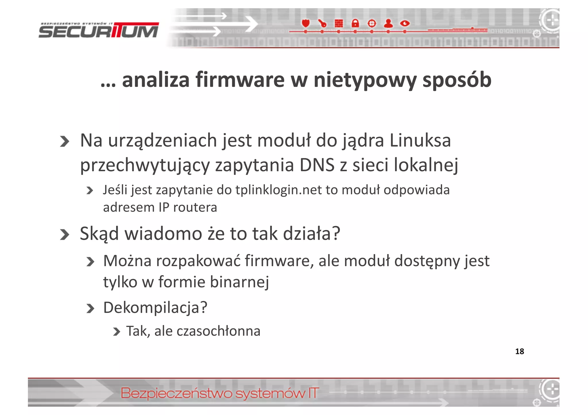 …	
  analiza	
  firmware w	
  nietypowy	
  sposób
Na	
  urządzeniach	
  jest	
  moduł	
  do	
  jądra	
  Linuksa	
  
przechwytujący	
  zapytania	
  DNS	
  z	
  sieci	
  lokalnej
Jeśli	
  jest	
  zapytanie	
  do	
  tplinklogin.net to	
  moduł	
  odpowiada	
  
adresem	
  IP	
  routera
Skąd	
  wiadomo	
  że	
  to	
  tak	
  działa?
Można	
  rozpakować	
  firmware,	
  ale	
  moduł	
  dostępny	
  jest	
  
tylko	
  w	
  formie	
  binarnej
Dekompilacja?
Tak,	
  ale	
  czasochłonna
18
 