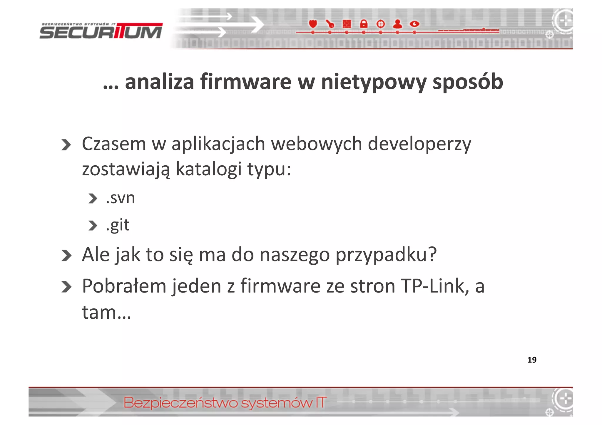 …	
  analiza	
  firmware w	
  nietypowy	
  sposób
Czasem	
  w	
  aplikacjach	
  webowych	
  developerzy	
  
zostawiają	
  katalogi	
  typu:
.svn
.git
Ale	
  jak	
  to	
  się	
  ma	
  do	
  naszego	
  przypadku?
Pobrałem	
  jeden	
  z	
  firmware ze	
  stron	
  TP-­‐Link,	
  a	
  
tam…
19
 